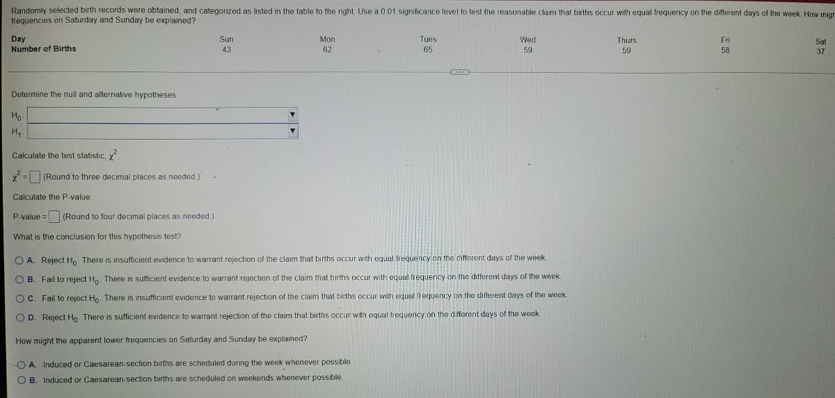 Randomly selected birth records were obtained, and categorized as listed in the table to the right. Use a 0.01 significance level to test the reasonable claim that births occur with equal frequency on the different days of the week. How migh
frequencies on Saturday and Sunday be explained?
Tues
Wed
Fri
Day
Sun
43
Mon
62
Thurs
59
Sat
37
65
59
58
Number of Births
Determine the null and alternative hypotheses.
Ho
H₁:
Calculate the test statistic, ².
x² = (Round to three decimal places as needed.)"
Calculate the P-value
P-value = (Round to four decimal places as needed.)
What is the conclusion for this hypothesis test?
O A. Reject Ho. There is insufficient evidence to warrant rejection of the claim that births occur with equal frequency on the different days of the week.
OB. Fail to reject Ho. There is sufficient evidence to warrant rejection of the claim that births occur with equal frequency on the different days of the week.
OC. Fail to reject Ho. There is insufficient evidence to warrant rejection of the claim that births occur with equal frequency on the different days of the week.
OD. Reject Ho. There is sufficient evidence to warrant rejection of the claim that births occur with oqual frequency on the different days of the week.
How might the apparent lower frequencies on Saturday and Sunday be explained?
A. Induced or Caesarean-section births are scheduled during the week whenever possible.
О в. Induced or Caesarean-section births are scheduled on weekends whenever possible.