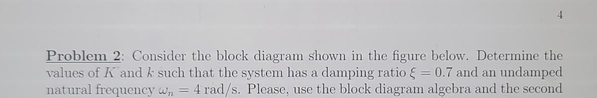 4.
Problem 2: Consider the block diagram shown in the figure below. Determine the
values of K and k such that the system has a damping ratio & = 0.7 and an undamped
natural frequency wn =
4 rad/s. Please, use the block diagram algebra and the second
