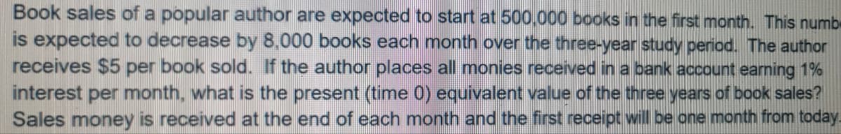 Book sales of a popular author are expected to start at 500,000 books in the first month. This numbe
is expected to decrease by 8,000 books each month over the three-year study period. The author
receives $5 per book sold. If the author places all monies received in a bank account eaming 1%
interest per month, what is the present (time 0) equivalent value of the three years of book sales?
Sales money is received at the end of each month and the first receipt will be one month from today.
