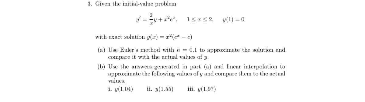 3. Given the initial-value problem
y' =
y+
1<x < 2,
y(1) = 0
with exact solution y(x) = x2(e* – e)
(a) Use Euler's method with h = 0.1 to approximate the solution and
compare it with the actual values of y.
(b) Use the answers generated in part (a) and linear interpolation to
approximate the following values of y and compare them to the actual
values.
i. y(1.04)
ii. y(1.55)
iii. y(1.97)
