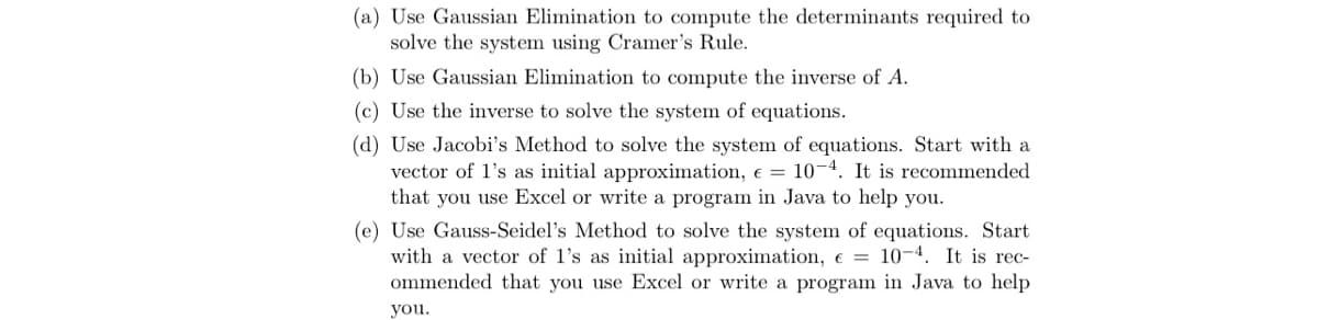 (a) Use Gaussian Elimination to compute the determinants required to
solve the system using Cramer's Rule.
(b) Use Gaussian Elimination to compute the inverse of A.
(c) Use the inverse to solve the system of equations.
(d) Use Jacobi's Method to solve the system of equations. Start with a
vector of l's as initial approximation, e = 10-4. It is recommended
that you use Excel or write a program in Java to help you.
(e) Use Gauss-Seidel's Method to solve the system of equations. Start
with a vector of l's as initial approximation, e = 10-4. It is rec-
ommended that you use Excel or write a program in Java to help
you.
