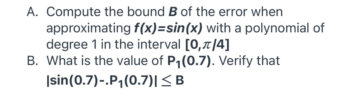 A. Compute the bound B of the error when
approximating f(x)=sin(x) with a polynomial of
degree 1 in the interval [0,|4]
B. What is the value of P1(0.7). Verify that
|sin(0.7)-.P1(0.7)|<B
