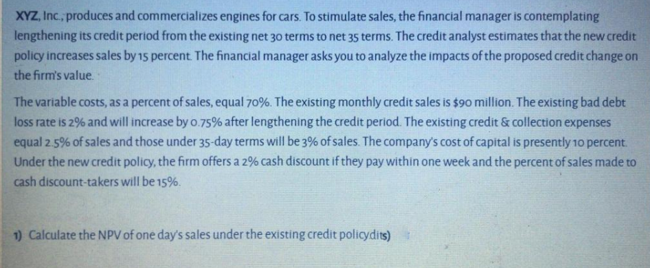 XYZ, Inc., produces and commercializes engines for cars. To stimulate sales, the financial manager is contemplating
lengthening its credit period from the existing net 30 terms to net 35 terms. The credit analyst estimates that the new credit
policy increases sales by 15 percent. The financial manager asks you to analyze the impacts of the proposed credit change on
the firm's value.
The variable costs, as a percent of sales, equal 70%. The existing monthly credit sales is $90 million. The existing bad debt
loss rate is 2% and will increase by o.75% after lengthening the credit period. The existing credit & collection expenses
equal 2.5% of sales and those under 35-day terms will be 3% of sales. The company's cost of capital is presently 10 percent.
Under the new credit policy, the firm offers a 2% cash discount if they pay within one week and the percent of sales made to
cash discount-takers will be 15%.
1) Calculate the NPV of one day's sales under the existing credit policydits)
