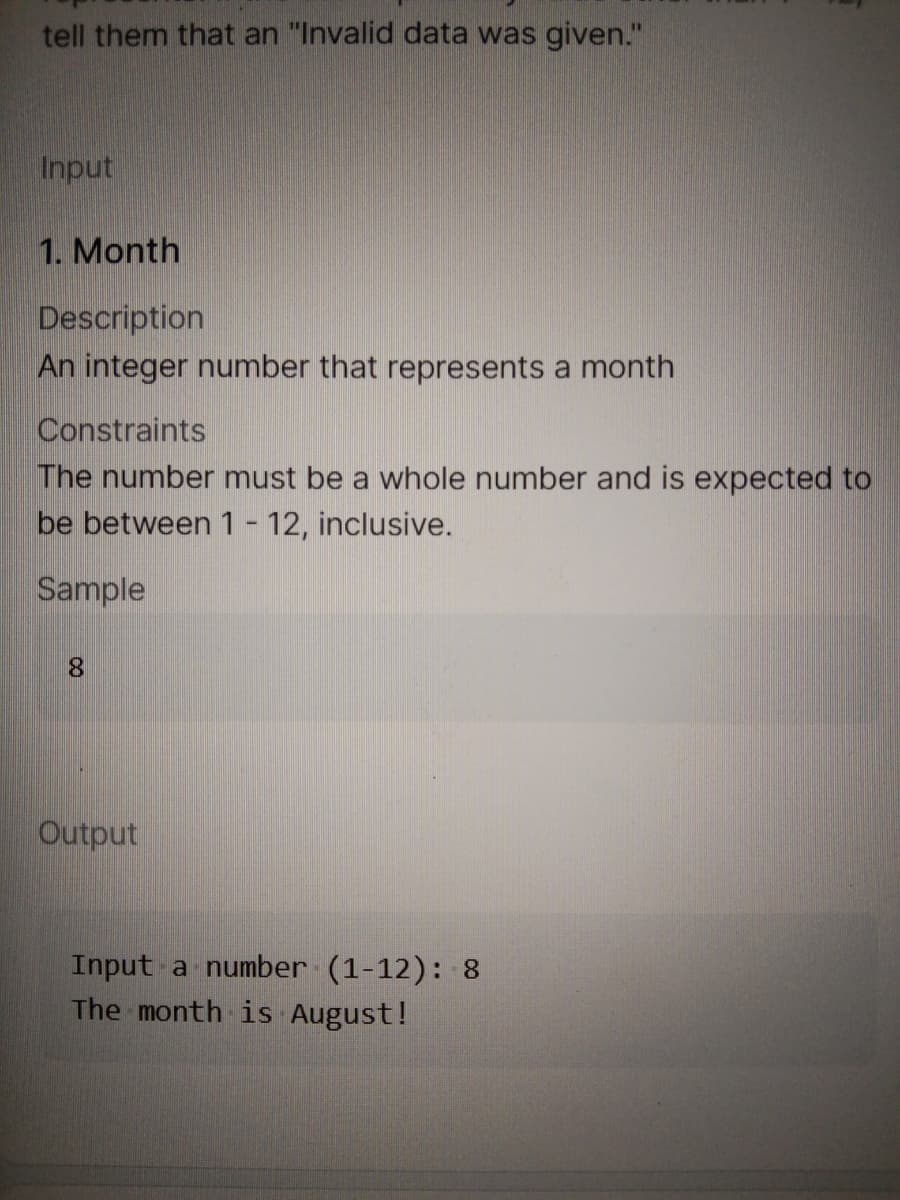 tell them that an "Invalid data was given."
Input
1. Month
Description
An integer number that represents a month
Constraints
The number must be a whole number and is expected to
be between 1- 12, inclusive.
Sample
8.
Output
Input a number (1-12): 8
The month is August!
