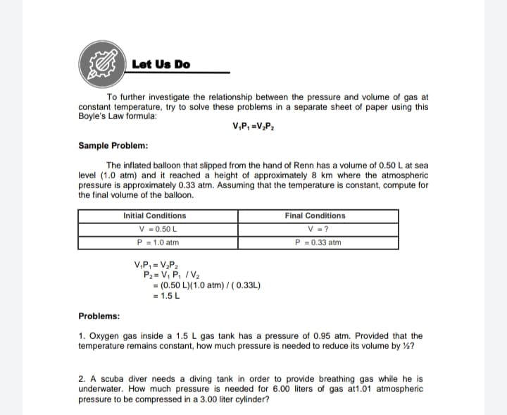 Let Us Do
To further investigate the relationship between the pressure and volume of gas at
constant temperature, try to solve these problems in a separate sheet of paper using this
Boyle's Law formula:
V,P, =V,P2
Sample Problem:
The inflated balloon that slipped from the hand of Renn has a volume of 0.50 L at sea
level (1.0 atm) and it reached a height of approximately 8 km where the atmospheric
pressure is approximately 0.33 atm. Assuming that the temperature is constant, compute for
the final volume of the balloon.
Initial Conditions
V = 0.50 L
P = 1.0 atm
Final Conditions
V = ?
P = 0.33 atm
V,P, = V,P2
P2 = V, P, / V2
= (0.50 L)(1.0 atm) /(0.33L)
= 1.5 L
Problems:
1. Oxygen gas inside a 1.5 L gas tank has a pressure of 0.95 atm. Provided that the
temperature remains constant, how much pressure is needed to reduce its volume by ½?
2. A scuba diver needs a diving tank in order to provide breathing gas while he is
underwater. How much pressure is needed for 6.00 liters of gas at1.01 atmospheric
pressure to be compressed in a 3.00 liter cylinder?
