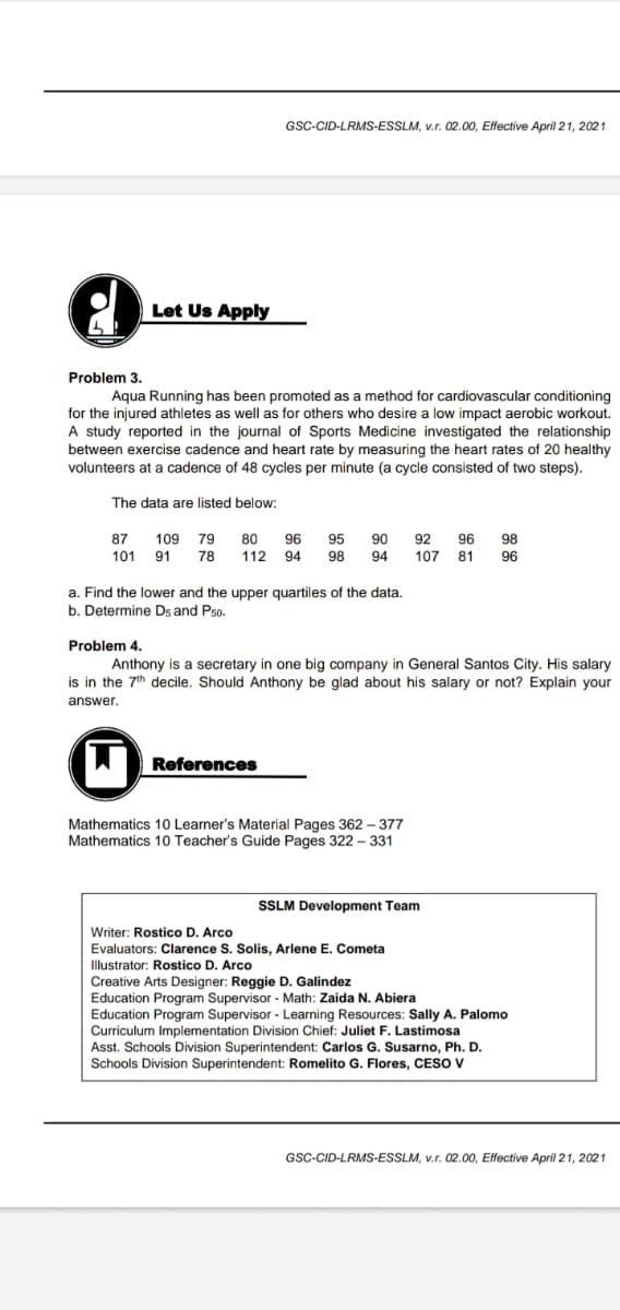 GSC-CID-LRMS-ESSLM, v.r. 02.00, Effective April 21, 2021
Let Us Apply
Problem 3.
Aqua Running has been promoted as a method for cardiovascular conditioning
for the injured athletes as well as for others who desire a low impact aerobic workout.
A study reported in the journal of Sports Medicine investigated the relationship
between exercise cadence and heart rate by measuring the heart rates of 20 healthy
volunteers at a cadence of 48 cycles per minute (a cycle consisted of two steps).
The data are listed below:
109 79 80
78
92
107 81 96
87
96
95
90
96 98
101 91
112 94
98
94
a. Find the lower and the upper quartiles of the data.
b. Determine Ds and Pso.
Problem 4.
Anthony is a secretary in one big company in General Santos City. His salary
is in the 7th decile. Should Anthony be glad about his salary or not? Explain your
answer.
AD
References
Mathematics 10 Learner's Material Pages 362 – 377
Mathematics 10 Teacher's Guide Pages 322 - 331
SSLM Development Team
Writer: Rostico D. Arco
Evaluators: Clarence S. Solis, Arlene E. Cometa
Illustrator: Rostico D. Arco
Creative Arts Designer: Reggie D. Galindez
Education Program Supervisor - Math: Zaida N. Abiera
Education Program Supervisor - Learning Resources: Sally A. Palomo
Curriculum Implementation Division Chief: Juliet F. Lastimosa
Asst. Schools Division Superintendent: Carlos G. Susarno, Ph. D.
Schools Division Superintendent: Romelito G. Flores, CESO V
GSC-CID-LRMS-ESSLM, v.r. 02.00, Effective April 21, 2021
