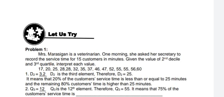 Let Us Try
Problem 1:
Mrs. Marasigan is a veterinarian. One morning, she asked her secretary to
record the service time for 15 customers in minutes. Given the value of 2nd decile
and 3rd quartile, interpret each value.
17, 20, 25, 28,28, 32, 35, 37, 46, 47, 52, 55, 55, 56,60
1. D2 = 3.2 D2 is the third element, Therefore, D2 = 25.
It means that 20% of the customers' service time is less than or equal to 25 minutes
and the remaining 80% customers' time is higher than 25 minutes.
2. Q3 = 12 Qais the 12th element. Therefore, Q3 = 55. It means that 75% of the
customers' service time is
