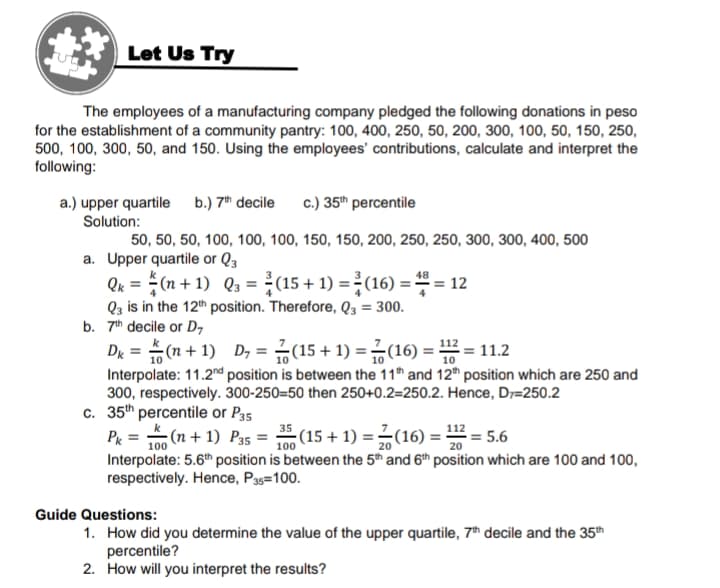 Let Us Try
The employees of a manufacturing company pledged the following donations in peso
for the establishment of a community pantry: 100, 400, 250, 50, 200, 300, 100, 50, 150, 250,
500, 100, 300, 50, and 150. Using the employees' contributions, calculate and interpret the
following:
a.) upper quartile b.) 7h decile
Solution:
c.) 35th percentile
50, 50, 50, 100, 100, 100, 150, 150, 200, 250, 250, 300, 300, 400, 500
a. Upper quartile or Q3
Qk = (n + 1) Q3 = (15 + 1) = (16) = = 12
Q3 is in the 12th position. Therefore, Q3 = 300.
b. 7th decile or D7
48
De =D (1+ 1) D,=D 끓(15 + 1) = 긁(16) %3D = 11.2
Interpolate: 11.2nd position is between the 11th and 12th position which are 250 and
300, respectively. 300-250=50 then 250+0.2=250.2. Hence, D7=250.2
c. 35th percentile or P35
P& =D (n+ 1) Ps = (15 + 1)3D(16) =D끓=5.6
112
(15+ 1) =(16):
= 5.6
100
100
20
Interpolate: 5.6th position is between the 5t and 6th position which are 100 and 100,
respectively. Hence, P33=100.
Guide Questions:
1. How did you determine the value of the upper quartile, 7h decile and the 35th
percentile?
2. How will you interpret the results?
