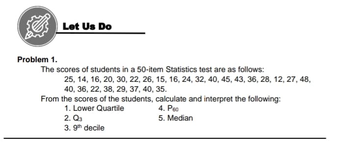 Let Us Do
Problem 1.
The scores of students in a 50-item Statistics test are as follows:
25, 14, 16, 20, 30, 22, 26, 15, 16, 24, 32, 40, 45, 43, 36, 28, 12, 27, 48,
40, 36, 22, 38, 29, 37, 40, 35.
From the scores of the students, calculate and interpret the following:
4. P60
1. Lower Quartile
2. Q3
3. 9th decile
5. Median
