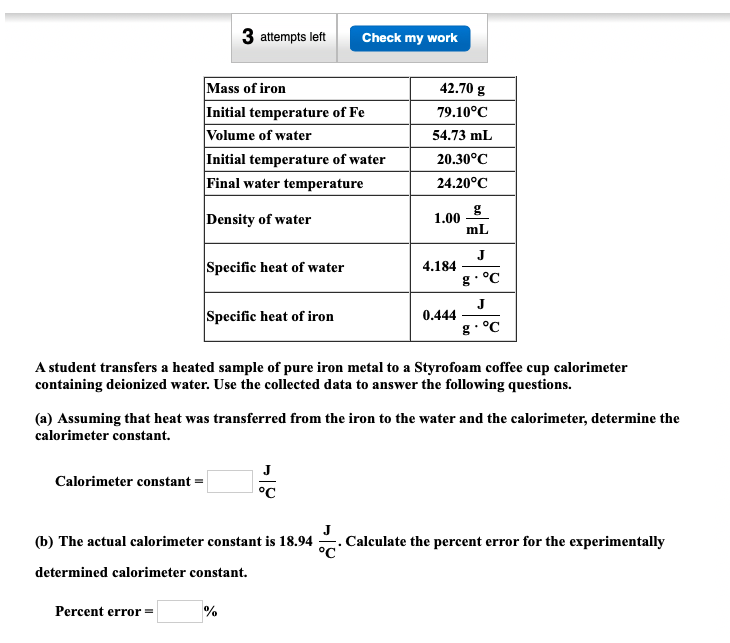 3 attempts left
Check my work
Mass of iron
Initial temperature of Fe
Volume of water
Initial temperature of water
Final water temperature
42.70 g
79.10°C
54.73 mL
20.30°C
24.20°C
Density of water
1.00
mL
Specific heat of water
J
4.184
g• °C
Specific heat of iron
J
0.444
g. °C
A student transfers a heated sample of pure iron metal to a Styrofoam coffee cup calorimeter
containing deionized water. Use the collected data to answer the following questions.
(a) Assuming that heat was transferred from the iron to the water and the calorimeter, determine the
calorimeter constant.
J
Calorimeter constant =
°C
(b) The actual calorimeter constant is 18.94
Calculate the percent error for the experimentally
determined calorimeter constant.
Percent error =
%
