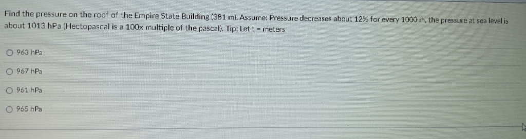 Find the pressure on the roof of the Empire State Building (381 m). Assune: Pressure decreases about 12% for every 1000 m, the pressure at sea level is
about 1013 hPa (Hectopascal is a 100x multiple of the pascal). Tip: Let t- meters
O 963 hPa
O 967 hPa
O 961 hPa
O 965 hPa
