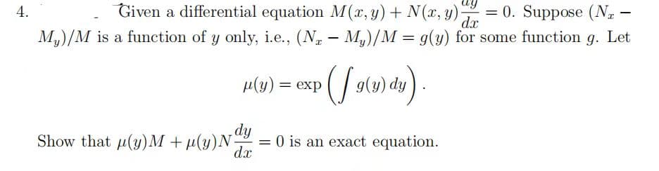 4.
ay
dx
Given a differential equation M(x, y) + N(x, y) = 0. Suppose (Na-
My)/M is a function of y only, i.e., (Nz - My)/M = g(y) for some function g. Let
μ(y) = exp
g(y) dy
Show that µ(y)M +µ(y) N dy = 0 is an exact equation.
dx
-