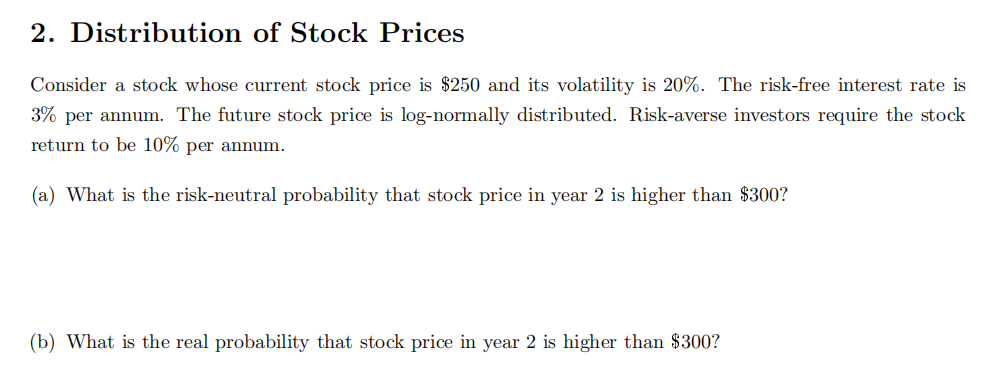 2. Distribution of Stock Prices
Consider a stock whose current stock price is $250 and its volatility is 20%. The risk-free interest rate is
3% per annum. The future stock price is log-normally distributed. Risk-averse investors require the stock
return to be 10% per annum.
(a) What is the risk-neutral probability that stock price in year 2 is higher than $300?
(b) What is the real probability that stock price in year 2 is higher than $300?