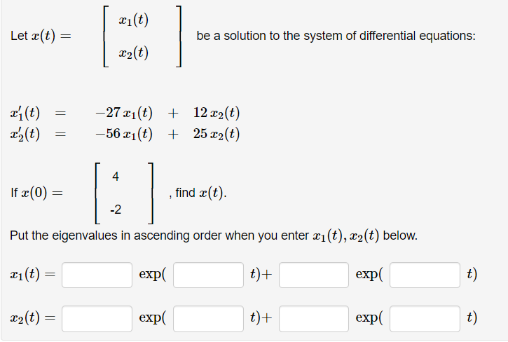 Let x(t)
x₁ (t)
x' (t)
x₁ (t):
=
=
If x (0) =
x₂(t):
=
=
=
]
Put the eigenvalues in ascending order when you enter x₁ (t), x₂(t) below.
exp(
t) +
exp(
x₁(t)
x₂(t)
-27 x₁(t) +
12x₂(t)
-56 x₁(t) + 25 x₂(t)
4
be a solution to the system of differential equations:
-2
exp(
find x(t).
t) +
exp(
t)
t)