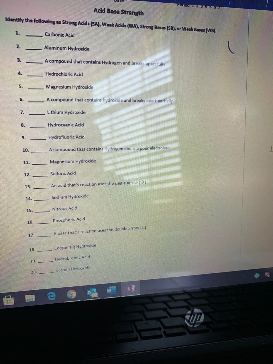 Perod 1 234567
Acid Base Strength
Identify the following as Strong Acids (SA), Weak Acids (WA), Strong Bases (SB), or Weak Bases (WB).
1.
Carbonic Acid
2.
Aluminum Hydroxide
3.
A compound that contains Hydrogen and breaks apart fuly
4.
Hydrochloric Acid
5.
Magnesium Hydroxide
6.
A compound that contains hydroxide and breaks apart partially
7.
Lithium Hydroxide
8.
Hydrocyanic Acid
9.
Hydrofluoric Acid
10.
A compound that contains Hydrogen and is a poor electrolyte
11.
Magnesium Hydroxide
12.
Sulfuric Acid
13.
An acid that's reaction uses the single arrow )
14.
Sodium Hydroxide
15.
Nitrous Acid
16.
Phosphoric Acid
17.
A base that's reaction uses the double arrow (5)
18.
Copper (II) Hydroxide
Hydrobromic Acid
19.
Cesium Hydroxide
20.
N
