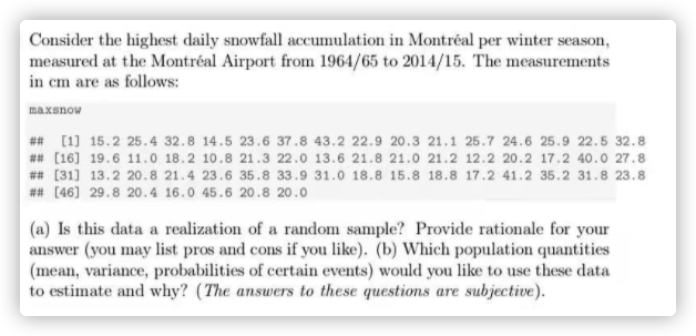 Consider the highest daily snowfall accumulation in Montréal per winter season,
measured at the Montréal Airport from 1964/65 to 2014/15. The measurements
in cm are as follows:
maxsnow
## [1] 15.2 25.4 32.8 14.5 23.6 37.8 43.2 22.9 20.3 21.1 25.7 24.6 25.9 22.5 32.8
## (16] 19.6 11.0 18.2 10.8 21.3 22.0 13.6 21.8 21.0 21.2 12.2 20.2 17.2 40.0 27.8
## [31] 13.2 20.8 21.4 23.6 35.8 33.9 31.0 18.8 15.8 18.8 17.2 41.2 35.2 31.8 23.8
## [46] 29.8 20.4 16.0 45.6 20.8 20.0
(a) Is this data a realization of a random sample? Provide rationale for your
answer (you may list pros and cons if you like). (b) Which population quantities
(mean, variance, probabilities of certain events) would you like to use these data
to estimate and why? (The answers to these questions are subjective).
