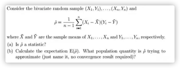 Consider the bivariate random sample (X1, Y1), ...,(Xn, Yn) and
(X; – X )(Y; – Ỹ)
where X and Y are the sample means of X1,... X, and Y1,...,Yn, respectively.
(a) Is p a statistic?
(b) Calculate the expectation E(p). What population quantity is p trying to
approximate (just name it, no convergence result required)?
