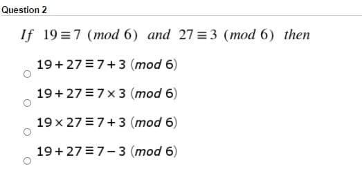 Question 2
If 19 =7 (mod 6) and 27 =3 (mod 6) then
19+27 =7+3 (mod 6)
19+ 27 = 7x 3 (mod 6)
19 x 27 = 7+3 (mod 6)
19+27 =7-3 (mod 6)
