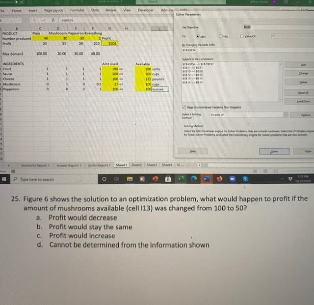 soer inactTion
SAnch
Jfay Kaler
Home
Insert
Page Layout
Formulas
Data
Review
View
Developer
Add-ins
Solver Pawameters
ounces
H.
Set Cete
PRODUCT
Number produced
Profit
Plain
Mushroom Pepperoni Everything
2 Profit
$504
OMa
Ove ot
Te
48
20
30
$3
55
$8
$10
y Changing Varable Ce
Max demand
100.00
20.00
30.00
40.00
Suetthe Conints
INGREDIENTS
Crust
Amt Used
Available
Add
100 c
100
100
11
11
100 units
Sauce
1.
100 cups
125 pounds
100 cups
100 ounces
Dange
163121512
eCheese
Mushroom
Pepperoni
1
21
SG14SIS14
Del
0.5
is
100
Bt A
Lode
Mar orred Yerietie on Negathe
SeleSeing
Methed
Simples
Cuone
Soing eod
GAG Nondineer engine for Sover Problems that are umoothoninea Select the LPSplex engine
sems and seet e ionaryngine for Seher problems thee h
Seled
27
Sensitivity Report 1
Answer ReportI
Limits Report 1
Sheett
Sheet2
Sheet3 Sheet4 Si.
Whaine
351 M
P Type here to search
10/22/20
25. Figure 6 shows the solution to an optimization problem, what would happen to profit if the
amount of mushrooms available (cell 13) was changed from 100 to 50?
a. Profit would decrease
b. Profit would stay the same
C.
Profit would increase
d. Cannot be determined from the information shown
