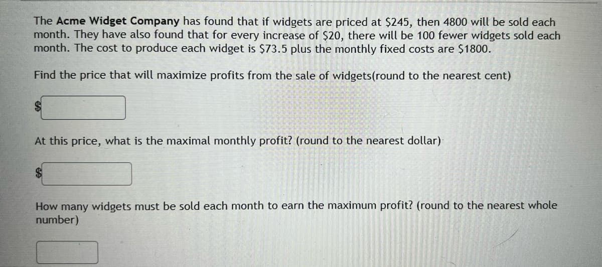 The Acme Widget Company has found that if widgets are priced at $245, then 4800 will be sold each
month. They have also found that for every increase of $20, there will be 100 fewer widgets sold each
month. The cost to produce each widget is $73.5 plus the monthly fixed costs are $1800.
Find the price that will maximize profits from the sale of widgets (round to the nearest cent)
$
At this price, what is the maximal monthly profit? (round to the nearest dollar)
How many widgets must be sold each month to earn the maximum profit? (round to the nearest whole
number)