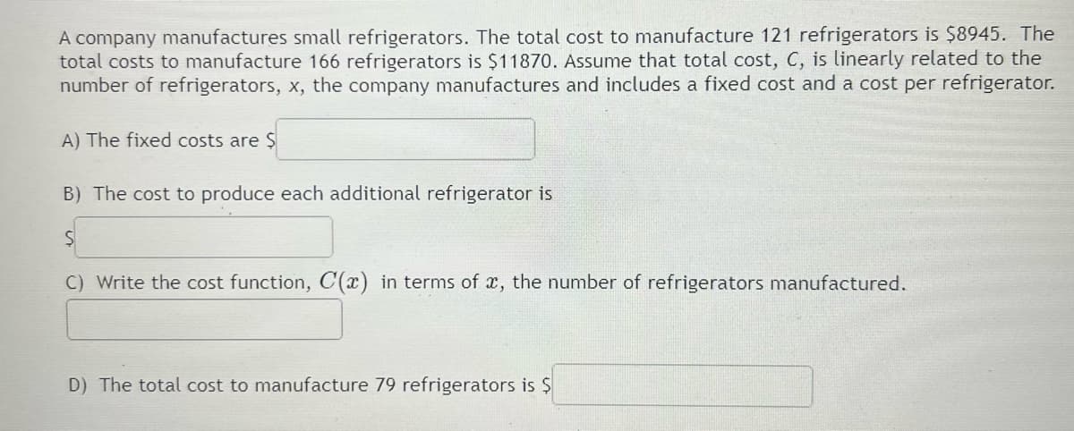 A company manufactures small refrigerators. The total cost to manufacture 121 refrigerators is $8945. The
total costs to manufacture 166 refrigerators is $11870. Assume that total cost, C, is linearly related to the
number of refrigerators, x, the company manufactures and includes a fixed cost and a cost per refrigerator.
A) The fixed costs are Ș
B) The cost to produce each additional refrigerator is
C) Write the cost function, C(x) in terms of x, the number of refrigerators manufactured.
D) The total cost to manufacture 79 refrigerators is $
