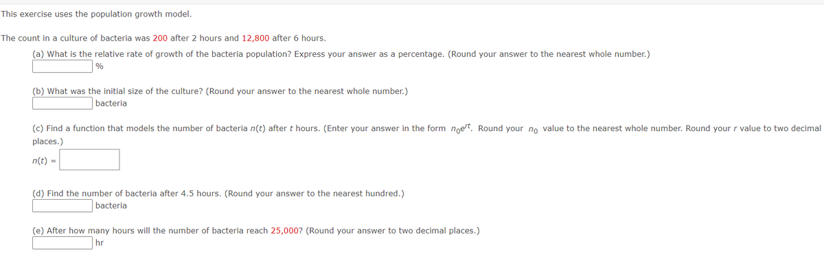 This exercise uses the population growth model.
The count in a culture of bacteria was 200 after 2 hours and 12,800 after 6 hours.
(a) What is the relative rate of growth of the bacteria population? Express your answer as a percentage. (Round your answer to the nearest whole number.)
%
(b) What was the initial size of the culture? (Round your answer to the nearest whole number.)
bacteria
(c) Find a function that models the number of bacteria n(t) after t hours. (Enter your answer in the form noert. Round your no value to the nearest whole number. Round your r value to two decimal
places.)
n(t) =
(d) Find the number of bacteria after 4.5 hours. (Round your answer to the nearest hundred.)
bacteria
(e) After how many hours will the number of bacteria reach 25,000? (Round your answer to two decimal places.)
hr
