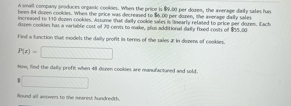 A small company produces organic cookies. When the price is $9.00 per dozen, the average daily sales has
been 84 dozen cookies. When the price was decreased to $6.00 per dozen, the average daily sales
increased to 110 dozen cookies. Assume that daily cookie sales is linearly related to price per dozen. Each
dozen cookies has a variable cost of 70 cents to make, plus additional daily fixed costs of $55.00
Find a function that models the daily profit in terms of the sales a in dozens of cookies.
P(x) =
Now, find the daily profit when 48 dozen cookies are manufactured and sold.
$
Round all answers to the nearest hundredth.