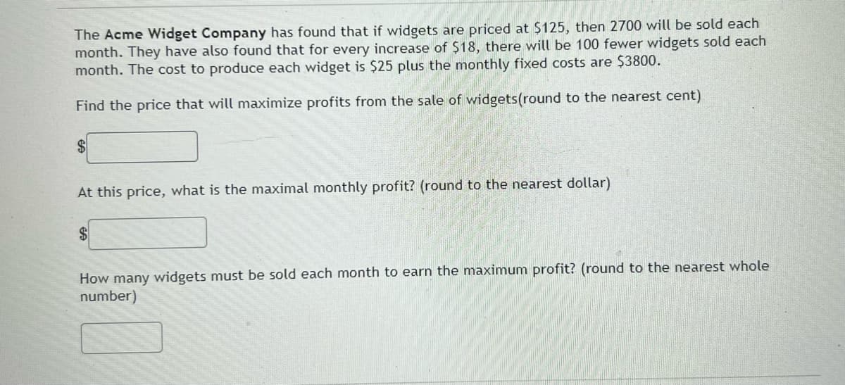 The Acme Widget Company has found that if widgets are priced at $125, then 2700 will be sold each
month. They have also found that for every increase of $18, there will be 100 fewer widgets sold each
month. The cost to produce each widget is $25 plus the monthly fixed costs are $3800.
Find the price that will maximize profits from the sale of widgets(round to the nearest cent)
$4
At this price, what is the maximal monthly profit? (round to the nearest dollar)
$4
How many widgets must be sold each month to earn the maximum profit? (round to the nearest whole
number)
