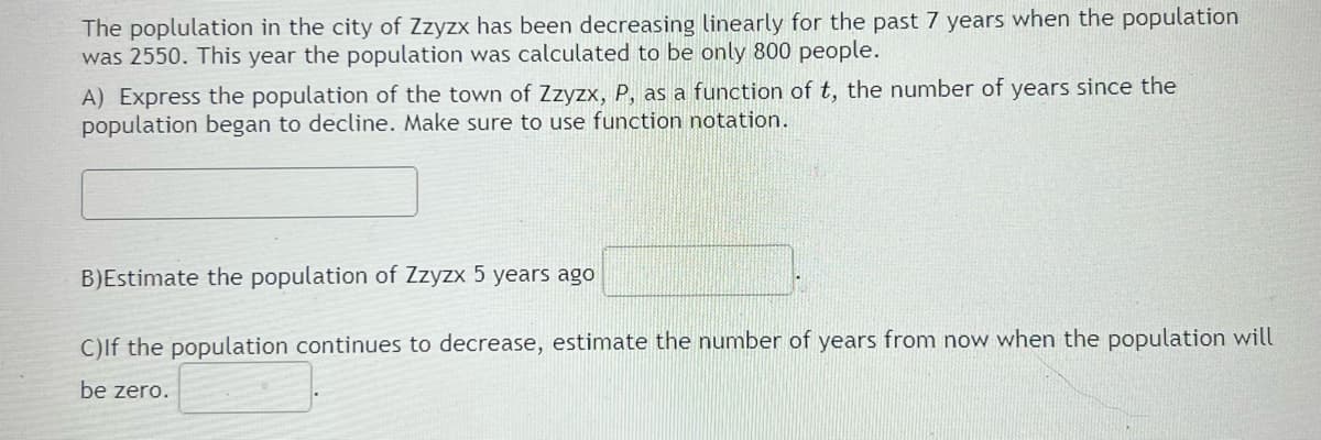 The poplulation in the city of Zzyzx has been decreasing linearly for the past 7 years when the population
was 2550. This year the population was calculated to be only 800 people.
A) Express the population of the town of Zzyzx, P, as a function of t, the number of years since the
population began to decline. Make sure to use function notation.
B)Estimate the population of Zzyzx 5 years ago
C)lf the population continues to decrease, estimate the number of years from now when the population will
be zero.
