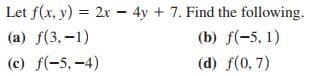 Let f(x, y) = 2x - 4y + 7. Find the following.
(a) f(3,-1)
(b) f(-5, 1)
(c) f(-5, -4)
(d) f(0, 7)
