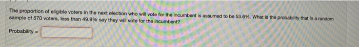 The proportion of eligible voters in the next election who will vote for the incumbent is assumed to be 53.6%. What is the probability that in a random
sample of 570 voters, less than 49.9% say they will vote for the incumbent?
Probability =

