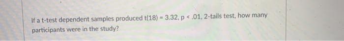 If a t-test dependent samples produced t(18) - 3.32, p < .01, 2-tails test, how many
participants were in the study?
