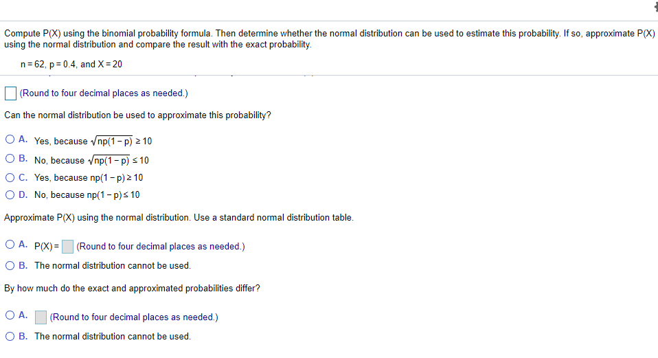 Compute P(X) using the binomial probability formula. Then determine whether the normal distribution can be used to estimate this probability. If so, approximate P(X)
using the normal distribution and compare the result with the exact probability.
n= 62, p = 0.4, and X= 20
(Round to four decimal places as needed.)
Can the normal distribution be used to approximate this probability?
O A. Yes, because vnp(1- p) 2 10
O B. No, because /np(1- p) s 10
OC. Yes, because np(1 - p) 2 10
O D. No, because np(1 - p)s 10
Approximate P(X) using the normal distribution. Use a standard normal distribution table.
O A. P(X)=|
(Round to four decimal places as needed.)
O B. The normal distribution cannot be used.
By how much do the exact and approximated probabilities differ?
OA.
(Round to four decimal places as needed.)
O B. The normal distribution cannot be used.
