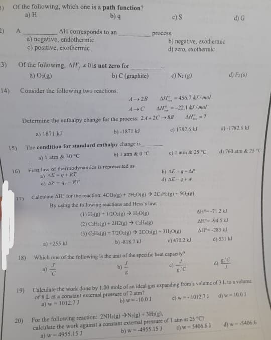 ) Of the following, which one is a path function?
a) H
b) q
2)
A
15)
3) Of the following, AH, #0 is not zero for
a) O₂(g)
Consider the following two reactions:
16)
AH corresponds to an
a) negative, endothermic
c) positive, exothermic
17)
19)
b) C (graphite)
First law of thermodynamics is represented as
a) AE-q+RT
c) AE-q,-RT
c) S
process.
A-2B
A C
Determine the enthalpy change for the process: 24+2C →8B
a) 1871 kJ
b)-1871 kJ
The condition for standard enthalpy change is
a) 1 atm & 30 °C
b) 1 atm & 0 °C
8
b) negative, exothermic
d) zero, exothermic
c) N₂ (g)
AH=456.7 kJ/mol
All=-22.1 kJ/mol
AH =?
Calculate AH" for the reaction: 4CO(g) + 2H₂O(g) → 2CH(g) + 50:(g)
By using the following reactions and Hess's law:
(1) H:(g) + 1/202(g) → H₂O(g)
(2) C₂H(g) + 2H2(g) → C₂(g)
(3) C₂He(g) +7/20:2(g) → 2CO:(g) + 3H₂O(g)
b) -818.7 kJ
a) +255 kJ
c) 470.2 kJ
18) Which one of the following is the unit of the specific heat capacity?
20) For the following reaction: 2NH(g) →N2(g) + 3H2(g).
c) 1782.6 kJ
c) 1 atm & 25 °C
b) AE = q + AP
d) AE =q+w
R.C
AH-71.2 kJ
AH-94.5 kJ
AH--283 kl
calculate the work against a constant external pressure of 1 atm at 25 °C?
b) w=-4955.15 J
a) w = 4955.15 J
c) w=5406.61
d) F₂ (8)
d)-1782.6 kJ
d) G
d) 760 atm & 25 °C
d) 531 kJ
d) & C
J
Calculate the work done by 1.00 mole of an ideal gas expanding from a volume of 3 L to a volume
of 8 L at a constant external pressure of 2 atm?
c) w-1012.7J
a) w=1012.7 J
b) w -10.0 J
d) w-10.01
d) w--5406.6