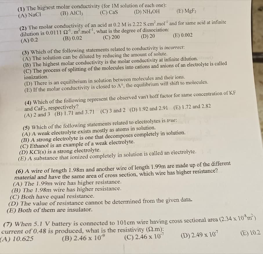 (1) The highest molar conductivity (for 1M solution of each one):
(C) Cas
(B) AICI3
(D) NH₂OH
(A) NaCl
(E) MgF₂
(2) The molar conductivity of an acid at 0.2 M is 2.22 S.cm².mol and for same acid at infinite
dilution is 0.0111 2¹. m².mol', what is the degree of dissociation:
(C) 200
(B) 0.02
(A) 0.2
(D) 20
(E) 0.002
(3) Which of the following statements related to conductivity is incorrect:
(A) The solution can be diluted by reducing the amount of solute.
(B) The highest molar conductivity is the molar conductivity at infinite dilution.
(C) The process of splitting of the molecules into cations and anions of an electrolyte is called
ionization.
(D) There is an equilibrium in solution between molecules and their ions.
(E) If the molar conductivity is closed to A°, the equilibrium will shift to molecules.
(4) Which of the following represent the observed van't hoff factor for same concentration of KF
and CaF2, respectively?
(A) 2 and 3 (B) 1.71 and 3.71 (C) 3 and 2 (D) 1.92 and 2.91 (E) 1.72 and 2.82
(5) Which of the following statements related to electrolytes is true:
(A) A weak electrolyte exists mostly as atoms in solution.
(B) A strong electrolyte is one that decomposes completely in solution.
(C) Ethanol is an example of a weak electrolyte.
(D) KCl(s) is a strong electrolyte.
(E) A substance that ionized completely in solution is called an electrolyte.
(6) A wire of length 1.98m and another wire of length 1.99m are made up of the different
material and have the same area of cross section, which wire has higher resistance?
(A) The 1.99m wire has higher resistance.
(B) The 1.98m wire has higher resistance.
(C) Both have equal resistance.
(D) The value of resistance cannot be determined from the given data.
(E) Both of them are insulator.
(7) When 5.1 V battery is connected to 101 cm wire having cross sectional area (2.34 x 108m²)
current of 0.48 is produced, what is the resistivity (2.m):
(A) 10.625
(B) 2.46 x 10⁹
(C) 2.46 x 107
(D) 2.49 x 107
(E) 10.2