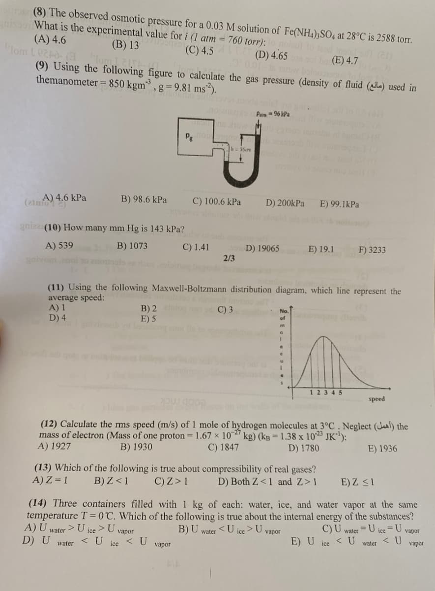 suros (8) The observed osmotic pressure for a 0.03 M solution of Fe(NH4)2SO4 at 28°C is 2588 torr.
nisosi What is the experimental value for i (1 atm = 760 torr):
(A) 4.6
(B) 13
Tom Led-(3
(C) 4.5LT (D) 4.65
(E) 4.7
(9) Using the following figure to calculate the gas pressure (density of fluid (l) used in
themanometer = 850 kgm3, g = 9.81 ms²).
A) 4.6 kPa
(ainiol 2)
B) 98.6 kPa
gnizz(10) How many mm Hg is 143 kPa?
A) 539
B) 1073
garvom 2noi to
B) 2 no
E) 5
water
Pg norm
s show of
C) 1.41
C) 100.6 kPa
vapor
2/3
55cm
Pa96 kPa
C) 3
D) 200kPa E) 99.1kPa
D) 19065
(11) Using the following Maxwell-Boltzmann distribution diagram, which line represent the
average speed:
A) 1
D) 4
E) 19.1
No.
of oth
m
0
12345
(13) Which of the following is true about compressibility of real gases?
A) Z = 1
B) Z < 1
C) Z> 1
D) Both Z<1 and Z>1
D18
(12) Calculate the rms speed (m/s) of 1 mole of hydrogen molecules at 3°C. Neglect (a) the
mass of electron (Mass of one proton = 1.67 x 10-27 kg) (kB = 1.38 x 1023 JK¹):
A) 1927
B) 1930
C) 1847
D) 1780
E) 1936
F) 3233
E) Z ≤1
(14) Three containers filled with 1 kg of each: water, ice, and water vapor at the same
temperature T = 0°C. Which of the following is true about the internal energy of the substances?
A) U water > U ice > U vapor
B) U water <U ice > U vapor
C) U water = U ice = U vapor
D) U
< U ice < U
ice < U
< U
water
vapor
E) U
speed