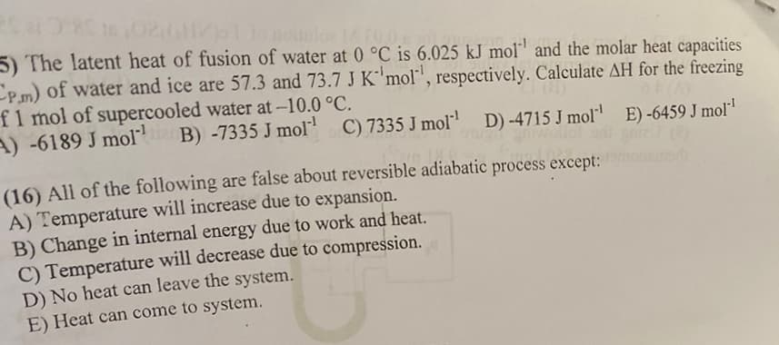 R$ 280 16,0241/1 10 nomie 14.10.0.
5) The latent heat of fusion of water at 0 °C is 6.025 kJ mol and the molar heat capacities
CPm) of water and ice are 57.3 and 73.7 J K 'mol, respectively. Calculate AH for the freezing
f 1 mol of supercooled water at -10.0 °C.
A) -6189 J mol
(A)
B) -7335 J mol-¹ C) 7335 J mol¹¹ D) -4715 J mol¹
E) -6459 J mol-¹
inn
(16) All of the following are false about reversible adiabatic process except: motorb
A) Temperature will increase due to expansion.
B) Change in internal energy due to work and heat.
C) Temperature will decrease due to compression.
D) No heat can leave the system.
E) Heat can come to system.