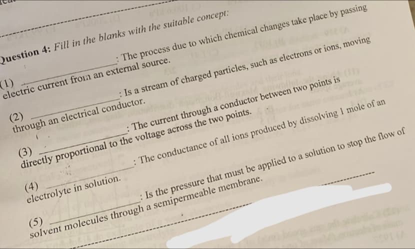 Question 4: Fill in the blanks with the suitable concept:
(1)
__:The process due to which chemical changes take place by passing
electric current from an external source.
: Is a stream of charged particles, such as electrons or ions, moving
(2)
through an electrical conductor.
: The current through a conductor between two points is
(3)
directly proportional to the voltage across the two points.
(4)
electrolyte in solution.
: The conductance of all ions produced by dissolving 1 mole of an
: Is the pressure that must be applied to a solution to stop the flow of
(5)
solvent molecules through a semipermeable membrane.