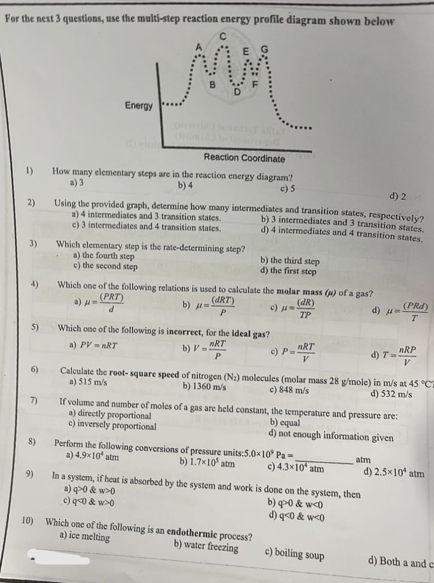 For the next 3 questions, use the multi-step reaction energy profile diagram shown below
C
G
fin
D
1)
2)
3)
4)
5)
6)
7)
8)
9)
10)
Energy
Reaction Coordinate
How many elementary steps are in the reaction energy diagram?
a) 3
b) 4
c) 5
d) 2GM
Using the provided graph, determine how many intermediates and transition states, respectively?
a) 4 intermediates and 3 transition states.
b) 3 intermediates and 3 transition states.
d) 4 intermediates and 4 transition states.
c) 3 intermediates and 4 transition states.
Which elementary step is the rate-determining step?
a) the fourth step
c) the second step
Which one of the following relations is used to calculate
a) μ=
(PRT)
d
b) μπί
(dRT)
P
b) the third step
d) the first step
the molar mass (μ) of a gas?
(dR)
TP
Which one of the following is incorrect, for the ideal gas?
a) PV = nRT
b) V==
nRT
P
a) directly proportional
c) inversely proportional
c) μ =
c) P=
Which one of the following is an endothermic process?
a) ice melting
b) water freezing
nRT
V
Perform the following conversions of pressure units:5.0x10⁹
a) 4.9×10 atm
b) 1.7×105 atm
Calculate the root-square speed of nitrogen (N₂) molecules (molar mass 28 g/mole) in m/s at 45 °CE
a) 515 m/s
b) 1360 m/s
c) 848 m/s
d) 532 m/s
If volume and number of moles of a gas are held constant, the temperature and pressure are:
b) equal
d) not enough information given
Pa =
c) 4.3×10 atm
In a system, if heat is absorbed by the system and work is done on the system, then
a) q>0 & w>0
b) q>0 & w<0
c) q<0 & w>0
d) q<0 & w<0
d) μ=
atm
c) boiling soup
d) T=
(PRd)
T
nRP
V
d) 2.5×10 atm
d) Both a and c