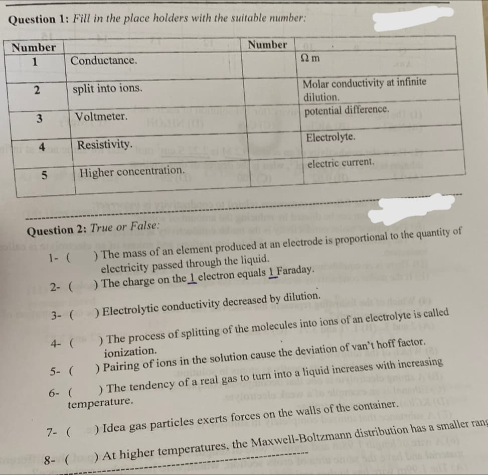 Question 1: Fill in the place holders with the suitable number:
Number
1
2
3
4
5
Conductance.
split into ions.
(112- (
Voltmeter.
Question 2: True or False:
1- (
3- (
4- (
7-
5- (
6- (
Resistivity.
Higher concentration.
Number
Ω m
Molar conductivity at infinite
dilution.
potential difference.
Electrolyte.
electric current.
) The mass of an element produced at an electrode is proportional to the quantity of
electricity passed through the liquid.
) The charge on the 1 electron equals 1 Faraday.
) Electrolytic conductivity decreased by dilution.
) The process of splitting of the molecules into ions of an electrolyte is called
ionization.
) Pairing of ions in the solution cause the deviation of van't hoff factor.
) The tendency of a real gas to turn into a liquid increases with increasing
20qmosso ili ono zio
temperature.
) Idea gas particles exerts forces on the walls of the container.
8- () At higher temperatures, the Maxwell-Boltzmann distribution has a smaller rang