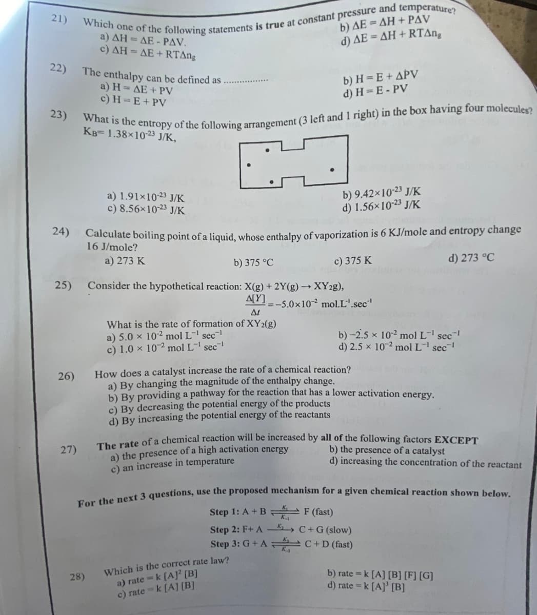 21)
22)
23)
24)
25)
26)
27)
Which one of the following statements is true at constant pressure and temperature?
a) AH = AE - PAV.
c) AH = AE+RTAng
The enthalpy can be defined as
a) H= AE + PV
c) H=E+ PV
What is the entropy of the following arrangement (3 left and 1 right) in the box having four molecules?
KB= 1.38×10-23 J/K,
a) 1.91x10-23 J/K
c) 8.56×10-23 J/K
28)
Calculate boiling point of a liquid,
16 J/mole?
a) 273 K
b) AE=AH+PAV
d) AE = AH+RTAng
b) H= E + APV
d) H=E-PV
b) 9.42×10-23 J/K
d) 1.56×10-23 J/K
enthalpy of vaporization is 6 KJ/mole and entropy change
c) 375 K
abs
d) 273 °C
b) 375 °C
Consider the hypothetical reaction: X(g) + 2Y(g) →→ XY2g),
A[Y]
At
What is the rate of formation of XY2(g)
a) 5.0 x 10-2 mol L-¹ sec¹
c) 1.0 x 102 mol L¹ sec¹
=-5.0x102 mol.L'.sec¹
Which is the correct rate law?
a) ratek [A] [B]
c) ratek [A] [B]
b) -2.5 × 10-² mol L-¹ sec¯¹
d) 2.5 × 102 mol L-¹ sec¹
How does a catalyst increase the rate of a chemical reaction?
a) By changing the magnitude of the enthalpy change.
b) By providing a pathway for the reaction that has a lower activation energy.
c) By decreasing the potential energy of the products
d) By increasing the potential energy of the reactants
The rate of a chemical reaction will be increased by all of the following factors EXCEPT
b) the presence of a catalyst
a) the presence of a high activation energy
c) an increase in temperature
d) increasing the concentration of the reactant
For the next 3 questions, use the proposed mechanism for a given chemical reaction shown below.
Step 1: A + B
F (fast)
Step 2: F+ A
C+ G (slow)
Step 3: G+ AC+D (fast)
b) rate= k [A] [B] [F] [G]
d) rate = k [A] [B]