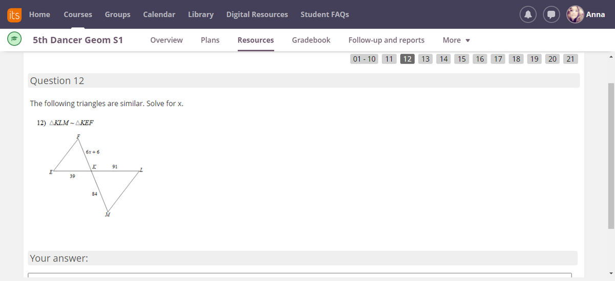 its Home
Courses
Groups
Calendar
Library
Digital Resources
Student FAQS
Anna
5th Dancer Geom S1
Overview
Plans
Resources
Gradebook
Follow-up and reports
More v
01 - 10
11
12
13 14 15 16 17 18 19 20 21
Question 12
The following triangles are similar. Solve for x.
12) AKLM ~ AKEF
6x+6
91
39
84
Your answer:

