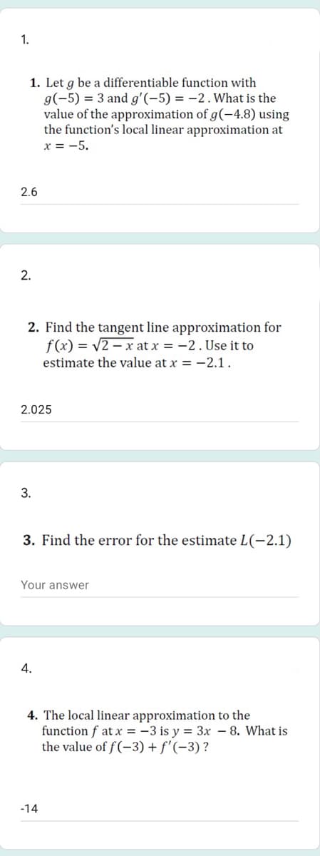 1.
1. Let g be a differentiable function with
g(-5) = 3 and g'(-5) = -2.What is the
value of the approximation of g(-4.8) using
the function's local linear approximation at
x = -5.
2.6
2.
2. Find the tangent line approximation for
f(x) = v2 – x at x = -2. Use it to
estimate the value at x = -2.1.
2.025
3.
3. Find the error for the estimate L(-2.1)
Your answer
4.
4. The local linear approximation to the
function f at x = -3 is y = 3x – 8. What is
the value of f(-3) + f'(-3) ?
-14
