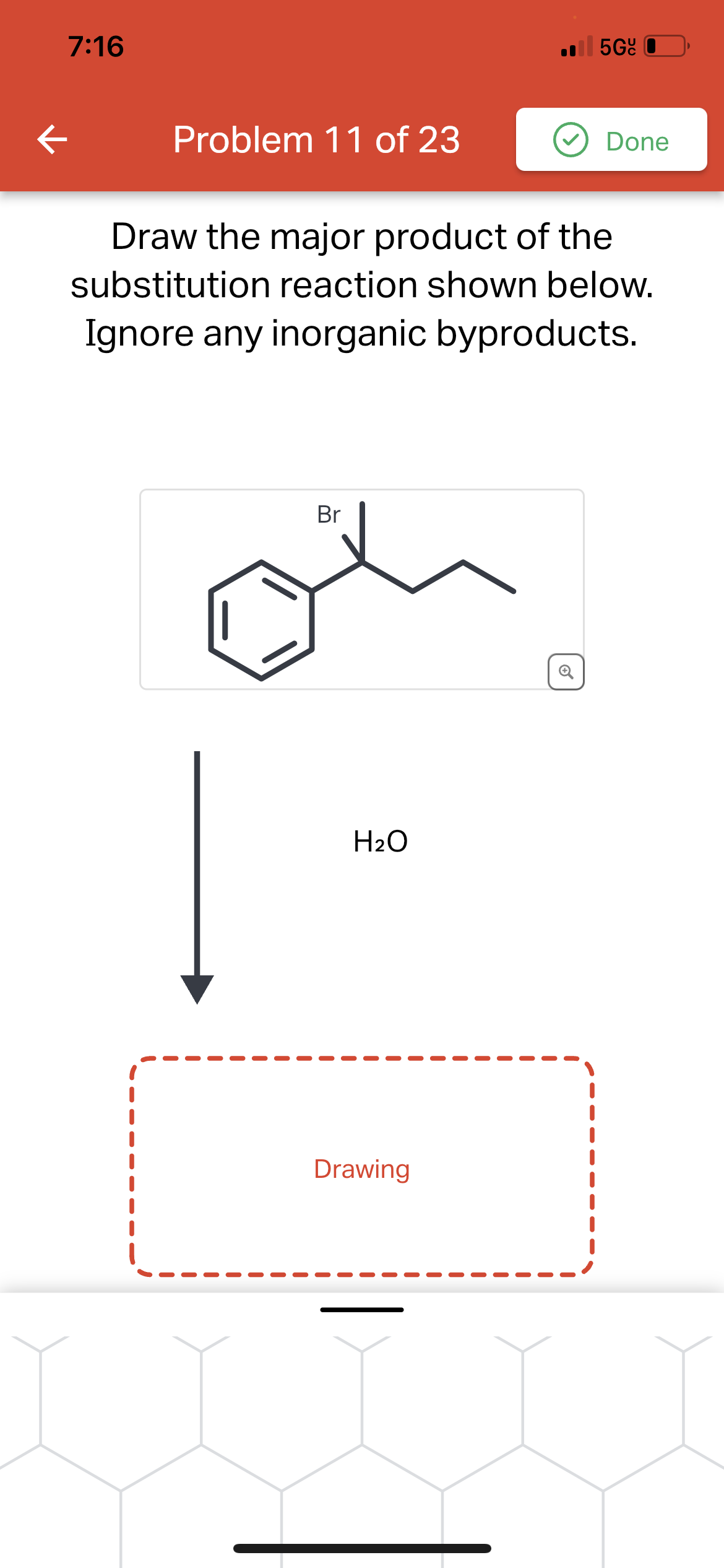 ←
7:16
Problem 11 of 23
Br
Draw the major product of the
substitution reaction shown below.
Ignore any inorganic byproducts.
H₂O
5Gc
Drawing
Done