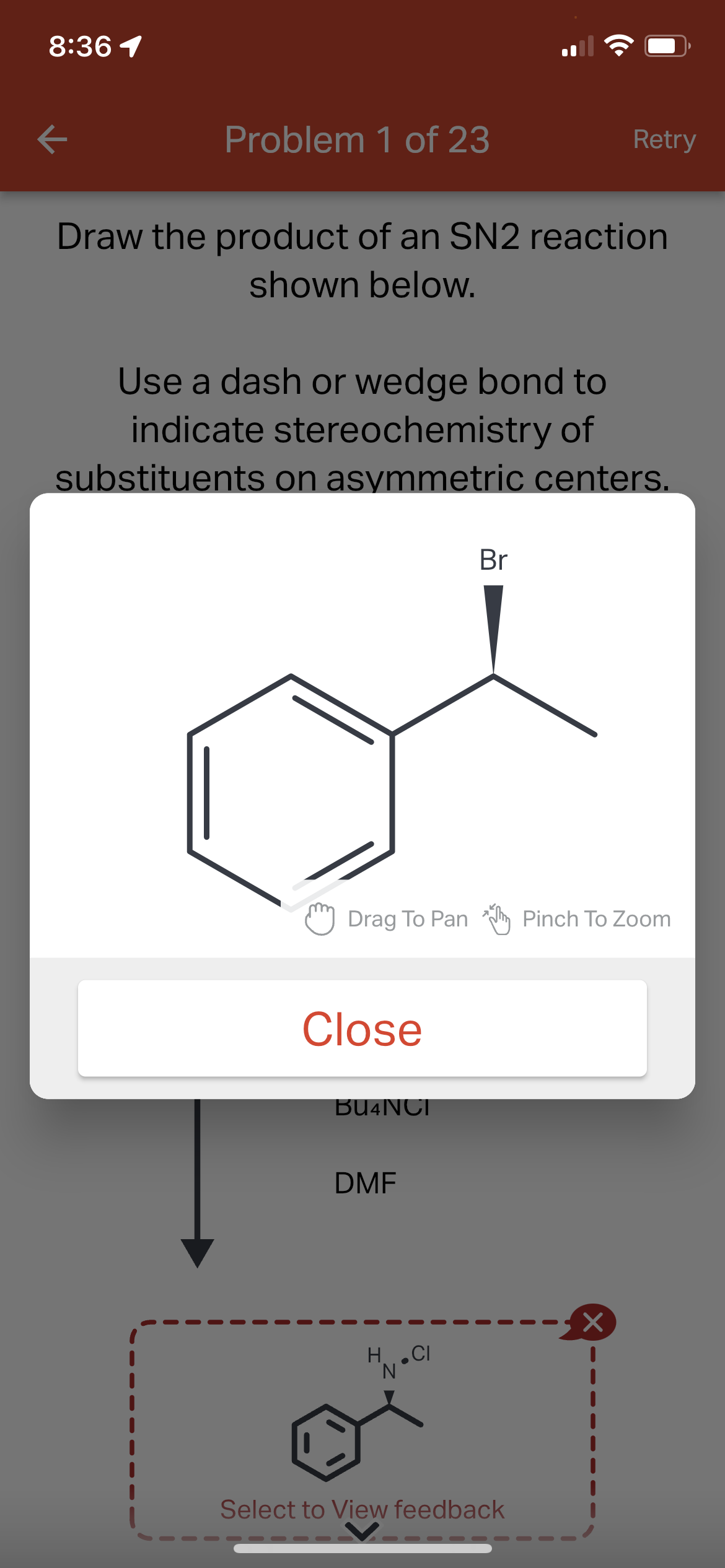 8:36 1
K
Problem 1 of 23
Draw the product of an SN2 reaction
shown below.
Use a dash or wedge bond to
indicate stereochemistry of
substituents on asymmetric centers.
Drag To Pan
Close
BU4NCI
DMF
H.CI
I
Br
Retry
Select to View feedback
Pinch To Zoom
×
I