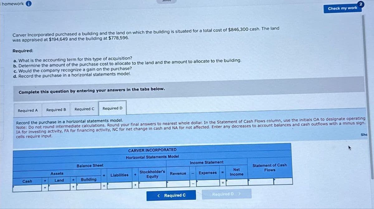 homework i
Carver Incorporated purchased a building and the land on which the building is situated for a total cost of $846,300 cash. The land
was appraised at $194,649 and the building at $778,596.
Required:
a. What is the accounting term for this type of acquisition?
b. Determine the amount of the purchase cost to allocate to the land and the amount to allocate to the building.
c. Would the company recognize a gain on the purchase?
d. Record the purchase in a horizontal statements model.
Complete this question by entering your answers in the tabs below.
Required A
Required B Required C
Required D
Check my work
Record the purchase in a horizontal statements model.
Note: Do not round intermediate calculations. Round your final answers to nearest whole dollar. In the Statement of Cash Flows column, use the initials OA to designate operating
IA for investing activity, FA for financing activity, NC for net change in cash and NA for not affected. Enter any decreases to account balances and cash outflows with a minus sign.
cells require input.
Sho
Balance Sheet
Assets
Cash
Land
+
Building
CARVER INCORPORATED
Horizontal Statements Model
Income Statement
Statement of Cash
Liabilities
Stockholder's
Equity
Revenue
Expenses=
Net
Income
Flows
< Required C
Required D >