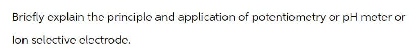 Briefly explain the principle and application of potentiometry or pH meter or
lon selective electrode.