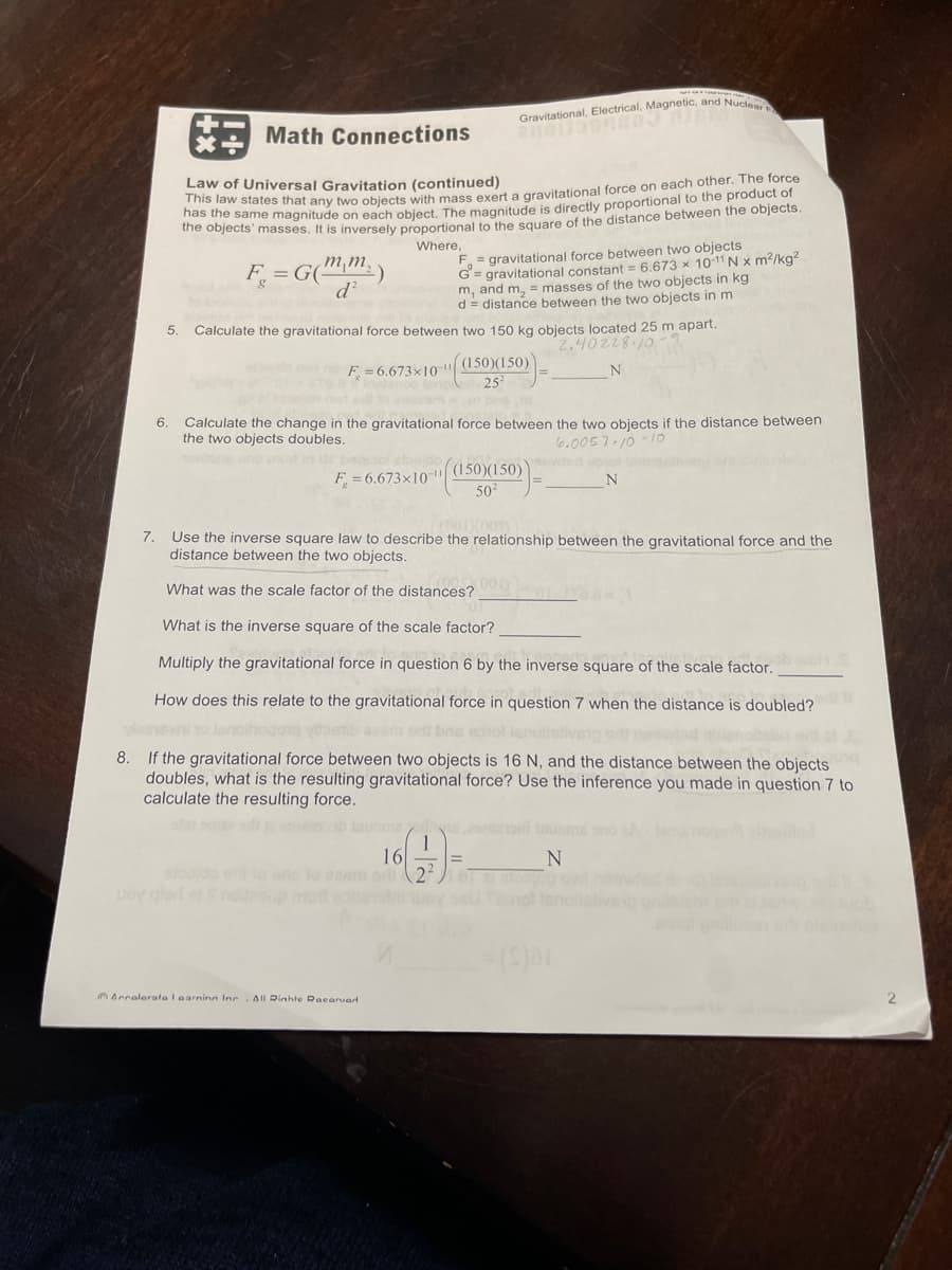 +
Math Connections
Law of Universal Gravitation (continued)
This law states that any two objects with mass exert a gravitational force on each other. The force
has the
to the product of
the objects' masses. It is inversely proportional to the square of the distance between the objects.
Where,
mm₂)
F = G(
d²
8
Gravitational, Electrical, Magnetic, and Nuclear
F = gravitational force between two objects
G= gravitational constant = 6.673 x 10-11 Nx m²/kg²
m, and m₂ = masses of the two objects in kg
d= distance between the two objects in m
5. Calculate the gravitational force between two 150 kg objects located 25 m apart.
2.40228-10-2
F. = 6.673x10 "((150)(150))
N
6. Calculate the change in the gravitational force between the two objects if the distance between
the two objects doubles.
6.0057.10-10
ons who out in or betsool elboido
F=6.673x10-|
Arralerata I earninn Inc All Rinhte Racarvad
(150)(150)
50²
(001) (001
7. Use the inverse square law to describe the relationship between the gravitational force and the
distance between the two objects.
What was the scale factor of the distances? 001)
What is the inverse square of the scale factor?
Multiply the gravitational force in question 6 by the inverse square of the scale factor. woh S
How does this relate to the gravitational force in question 7 when the distance is doubled?
desnovni to lenoihogoro vipetib azam odi bre estol isnailsliveiped
8. If the gravitational force between two objects is 16 N, and the distance between the objects
doubles, what is the resulting gravitational force? Use the inference you made in question 7 to
calculate the resulting force.
16
N
elajdo el to ano to esem od 221 87 as ow
N
_=($)61
2