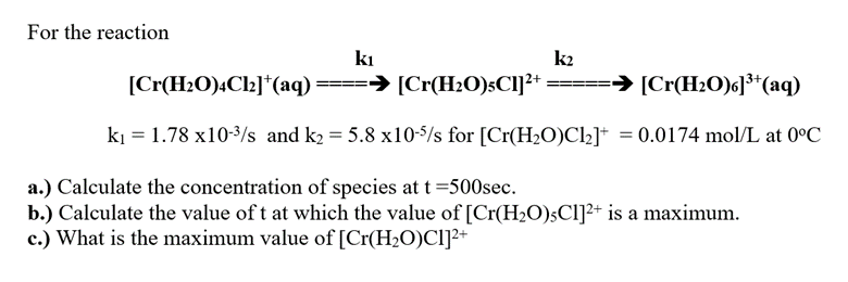 For the reaction
kı
k2
[Cr(H₂O)4Cl₂]*(aq) ====→ [Cr(H₂O)sC1]²+ === ➜ [Cr(H₂O)6]³+ (aq)
k₁ 1.78 x10-³/s and k₂= 5.8 x10-5/s for [Cr(H₂O)Cl₂]+
= 0.0174 mol/L at 0°C
a.) Calculate the concentration of species at t=500sec.
b.) Calculate the value of t at which the value of [Cr(H₂O)5Cl]²+ is a maximum.
c.) What is the maximum value of [Cr(H₂O)C1]²+