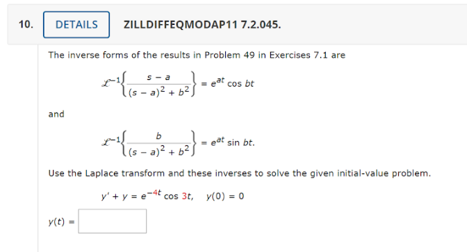 10.
DETAILS
The inverse forms of the results in Problem 49 in Exercises 7.1 are
s-a
*{{ 2} = eat cos bt
((s = a)² + b²)
and
ZILLDIFFEQMODAP11 7.2.045.
y(t) =
b
-6²}
(sa)² + b².
Use the Laplace transform and these inverses to solve the given initial-value problem.
y' + y = e-4t cos 3t, y(0) = 0
*}{
= eat sin bt.